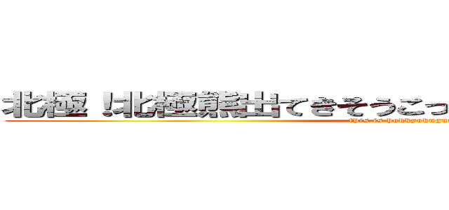 北極！北極熊出てきそうこっからもうワホーつってｗ (this is hokkyokuguma.)