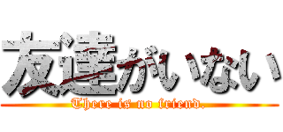 友達がいない (There is no friend.)