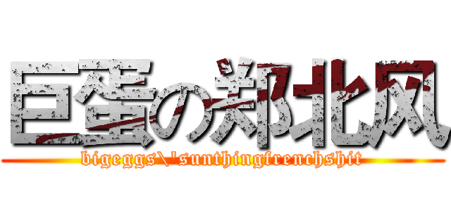 巨蛋の郑北风 (bigeggs\'sunthingfrenchshit)