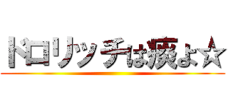 ドロリッチは痰よ☆ ()