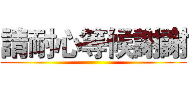 請耐心等候謝謝 ()