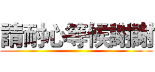 請耐心等候謝謝 ()