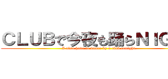 ＣＬＵＢで今夜も踊らＮＩＧＨＴ (I also have to dance by a club tonight.)