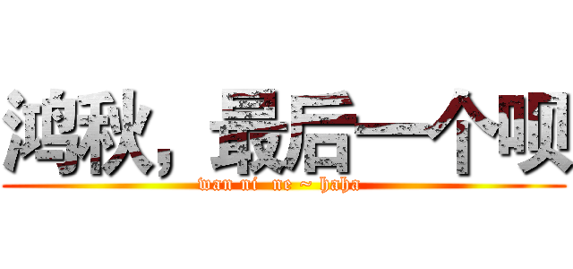 鸿秋，最后一个呗 (wan ni  ne ~ haha )