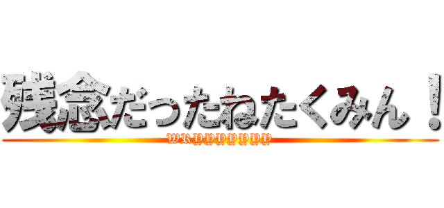 残念だったねたくみん！ (WRYYYYYYY)