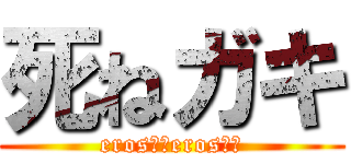 死ねガキ (eros！！eros！！)