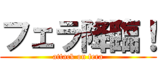 フェラ降臨！ (attack on fera)