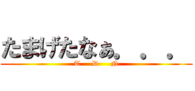 たまげたなぁ．．． (T     D     N)