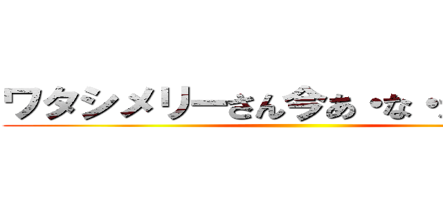ワタシメリーさん今あ・な・たの、、、 ()