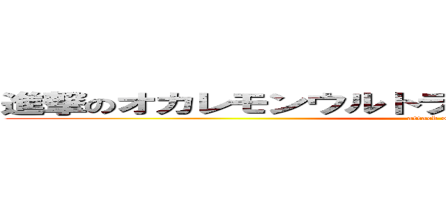 進撃のオカレモンウルトラスーパーデラックスりかこ (attack on はいらねえ)