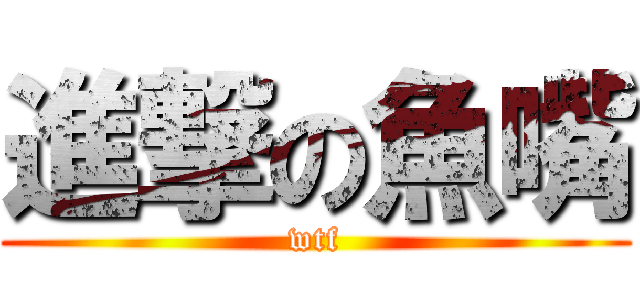 進撃の魚嘴 (wtf)