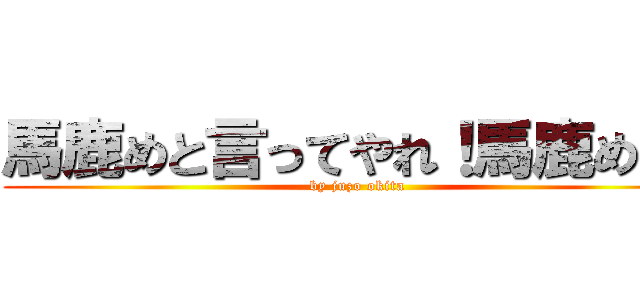 馬鹿めと言ってやれ！馬鹿めだ！ (by juzo okita)