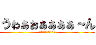 うゎぁぉぁぁぁぁ～ん (うゎぁぉぁぁぁぁ～ん)