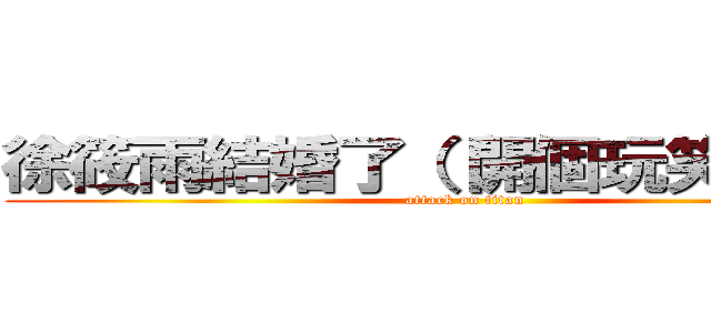 徐筱雨結婚了（（開個玩笑別生氣 (attack on titan)