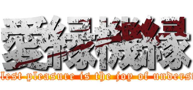 愛縁機縁 (The noblest pleasure is the joy of understanding)