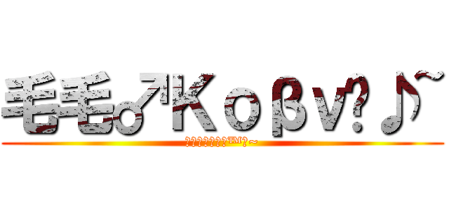 毛毛♂Κοβν™♪~ (毛毛♂Κοβν™♪~)