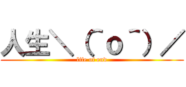 人生＼（＾ｏ＾）／ (life of end)