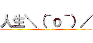 人生＼（＾ｏ＾）／ (life of end)