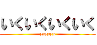 いくいくいくいく (gogogo)