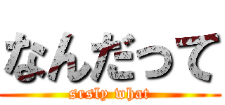 なんだって (srsly what)