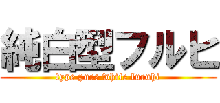 純白型フルヒ (type pure white furuhi)
