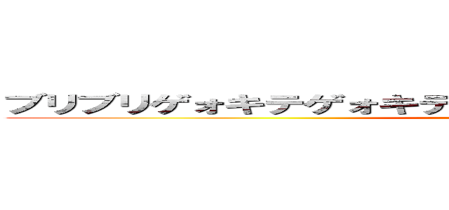 ブリブリゲォキテゲォキテブデリレビレバレリリッパ！！！！ ()