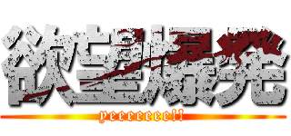 欲望爆発 (yeeeeeee!!)