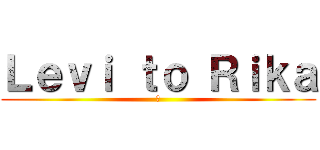 Ｌｅｖｉ ｔｏ Ｒｉｋａ (愛)