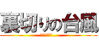裏切りの台風 (もう信じない…)