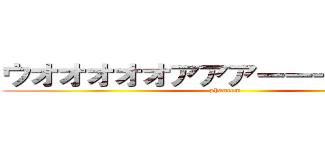 ウオオオオオアアアーーーーッ！！！ (phantom)