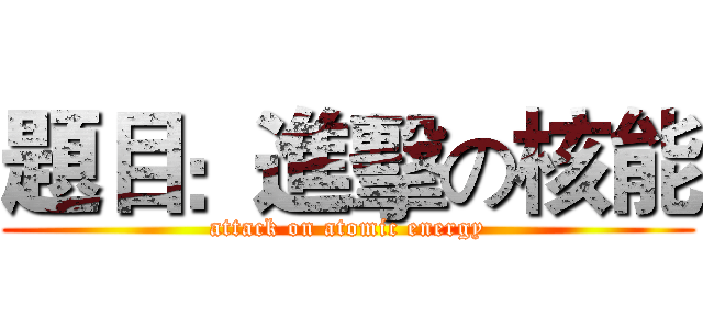 題目：進擊の核能 (attack on atomic energy)