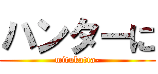 ハンターに (mitukatta-)
