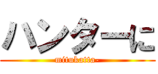 ハンターに (mitukatta-)