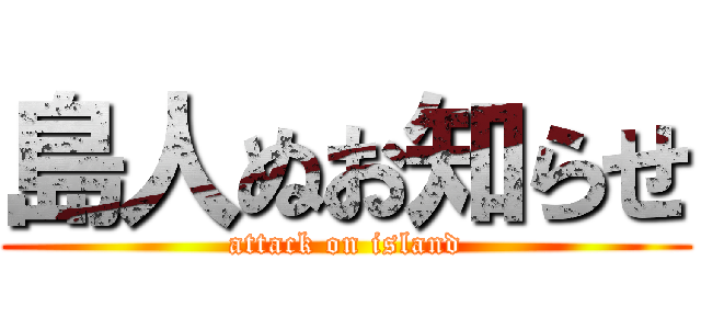 島人ぬお知らせ (attack on island)