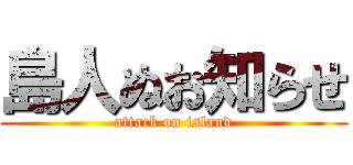 島人ぬお知らせ (attack on island)