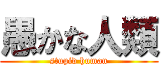 愚かな人類 (stupid human)