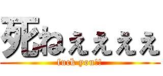 死ねぇぇぇぇ (fuck you!!)