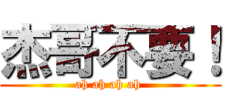 杰哥不要！ (ah ah ah ah )