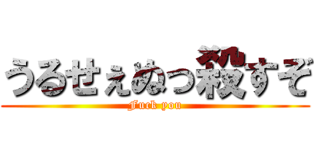 うるせぇぬっ殺すぞ (Fuck you)