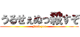 うるせぇぬっ殺すぞ (Fuck you)