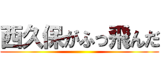 西久保がふっ飛んだ ()