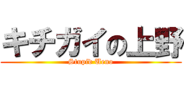 キチガイの上野 (Stupid Ueno)