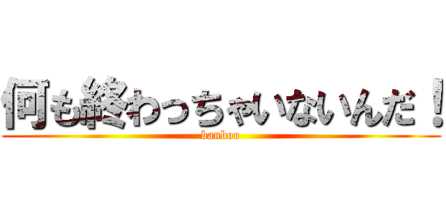 何も終わっちゃいないんだ！ (banboo)