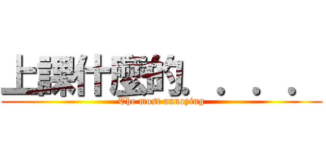 上課什麼的．．．． (The most annoying)