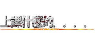 上課什麼的．．．． (The most annoying)