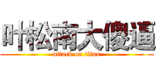 叶松南大傻逼 (attack on titan)