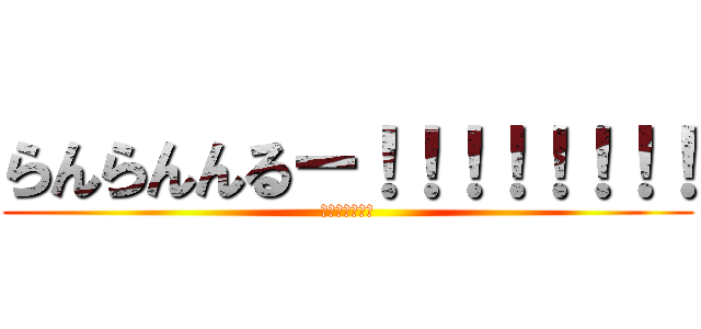 らんらんんるー！！！！！！！！ (るんるんららら)