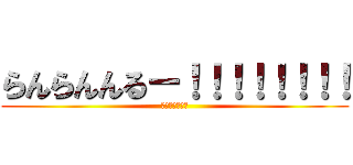 らんらんんるー！！！！！！！！ (るんるんららら)