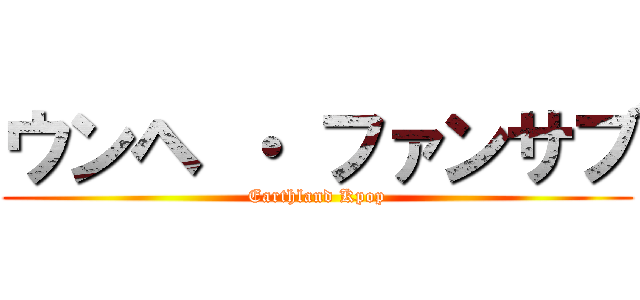 ウンヘ ・ ファンサブ (Earthland Kpop)