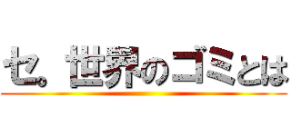 セ。世界のゴミとは ()